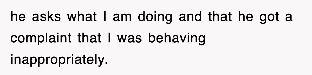 he asks what I am doing and that he got a complaint that I was behaving inappropriately.