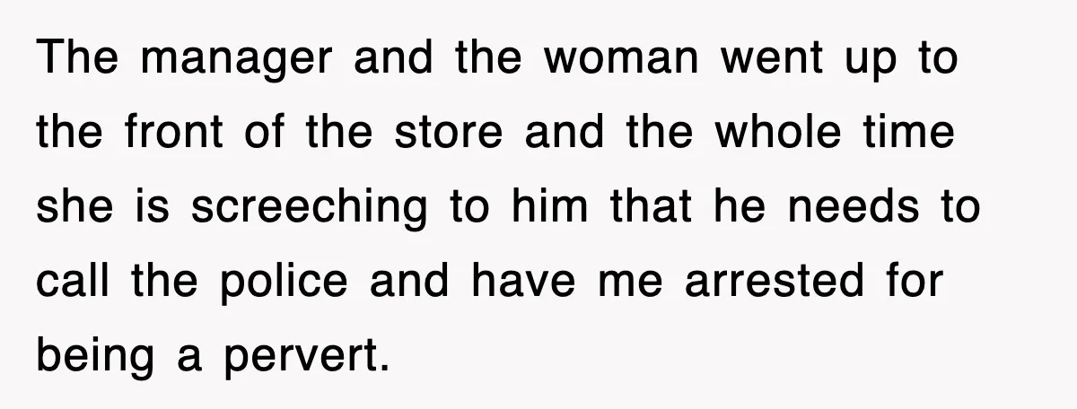 The manager and the woman went up to the front of the store and the whole time she is screeching to him that he needs to call the police and...