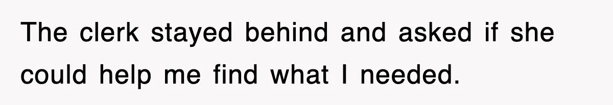 The clerk stayed behind and asked if she could help me find what I needed.