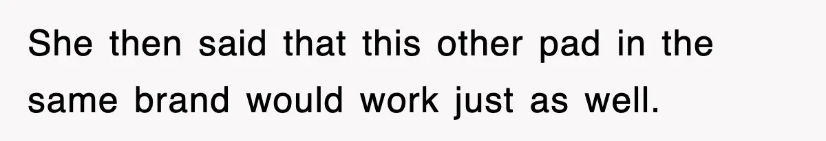 She then said that this other pad in the same brand would work just as well.
