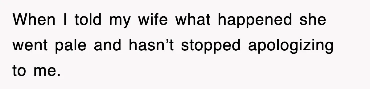 When I told my wife what happened she went pale and hasn’t stopped apologizing to me.