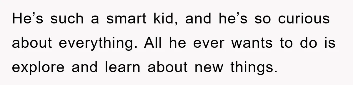 He’s such a smart kid, and he’s so curious about everything. All he ever wants to do is explore and learn about new things.