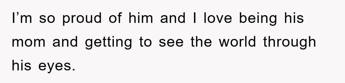 I’m so proud of him and I love being his mom and getting to see the world through his eyes.