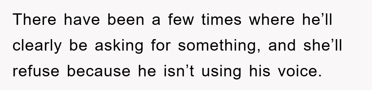 There have been a few times where he’ll clearly be asking for something, and she’ll refuse because he isn’t using his voice.