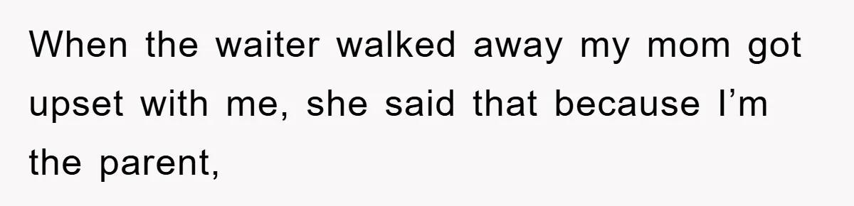 When the waiter walked away my mom got upset with me, she said that because I’m the parent,