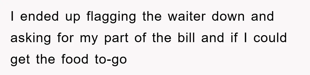 I ended up flagging the waiter down and asking for my part of the bill and if I could get the food to-go