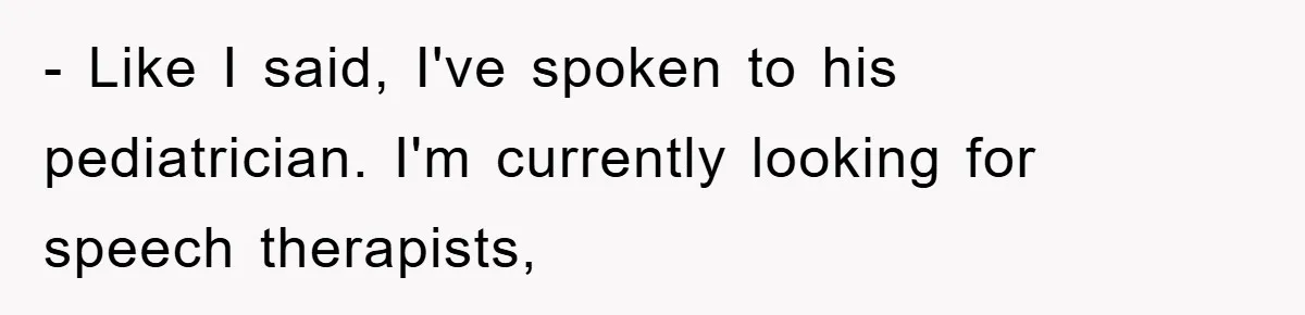 - Like I said, I've spoken to his pediatrician. I'm currently looking for speech therapists,