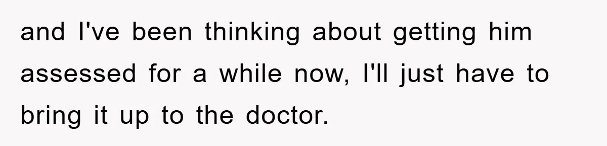 and I've been thinking about getting him assessed for a while now, I'll just have to bring it up to the doctor.