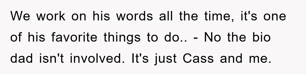 We work on his words all the time, it's one of his favorite things to do.. - No the bio dad isn't involved. It's just Cass and me.