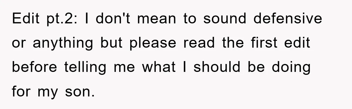 Edit pt.2: I don't mean to sound defensive or anything but please read the first edit before telling me what I should be doing for my son.