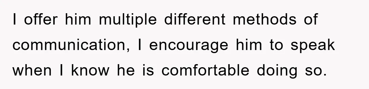 I offer him multiple different methods of communication, I encourage him to speak when I know he is comfortable doing so.