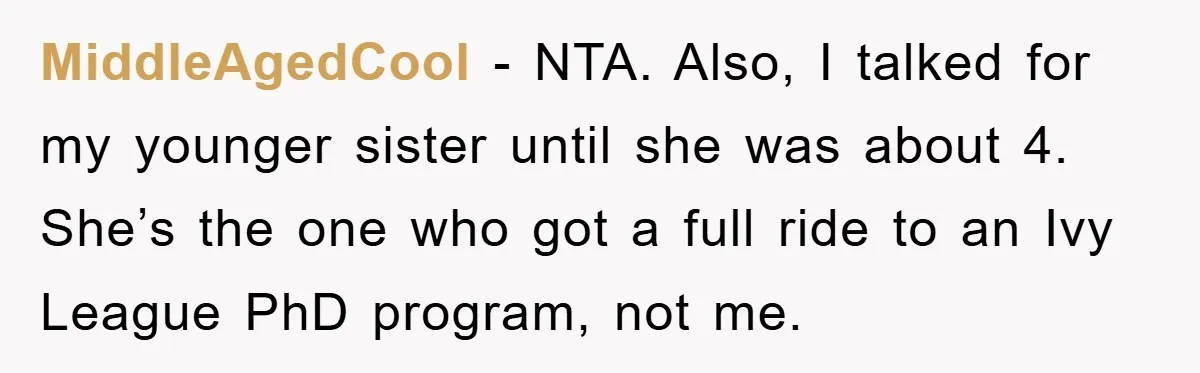 MiddleAgedCool − NTA. Also, I talked for my younger sister until she was about 4. She’s the one who got a full ride to an Ivy League PhD program, not...