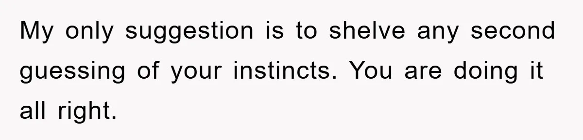 My only suggestion is to shelve any second guessing of your instincts. You are doing it all right.