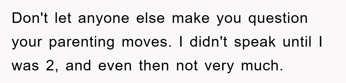 Don't let anyone else make you question your parenting moves. I didn't speak until I was 2, and even then not very much.