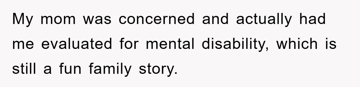 My mom was concerned and actually had me evaluated for mental disability, which is still a fun family story.