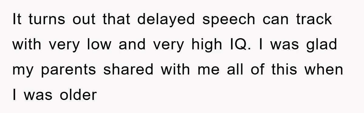 It turns out that delayed speech can track with very low and very high IQ. I was glad my parents shared with me all of this when I was older