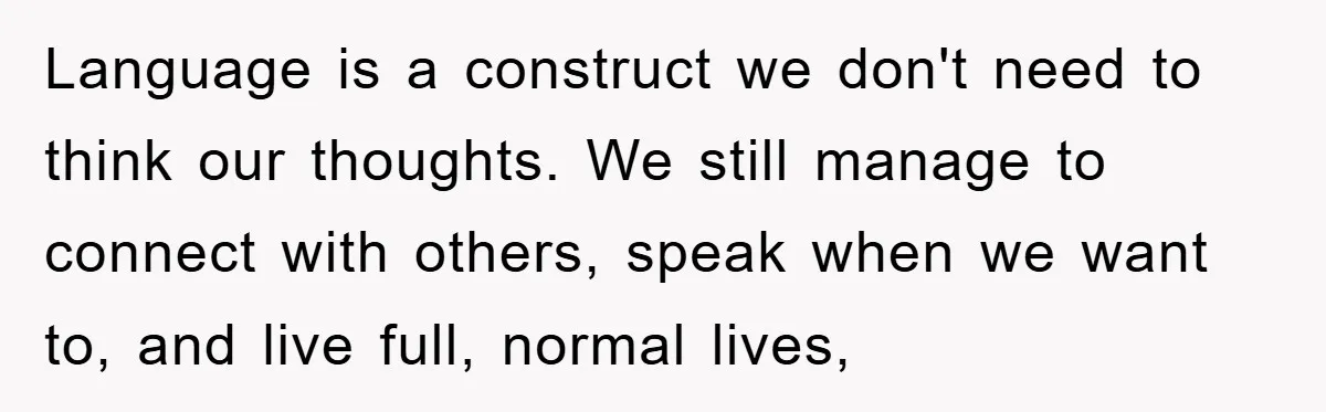 Language is a construct we don't need to think our thoughts. We still manage to connect with others, speak when we want to, and live full, normal lives,