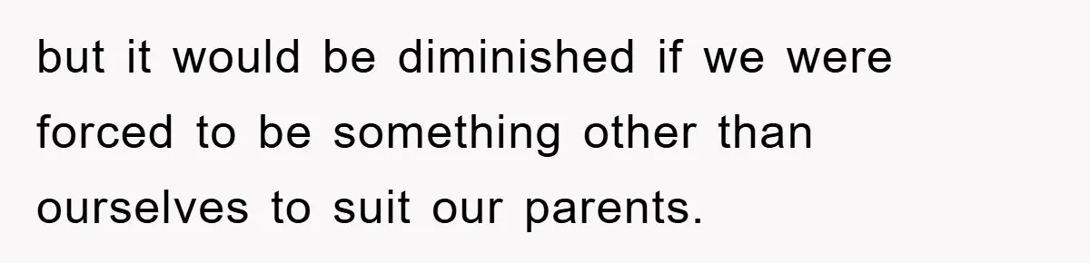 but it would be diminished if we were forced to be something other than ourselves to suit our parents.
