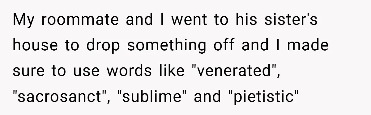 My roommate and I went to his sister's house to drop something off and I made sure to use words like "venerated", "sacrosanct", "sublime" and "pietistic"