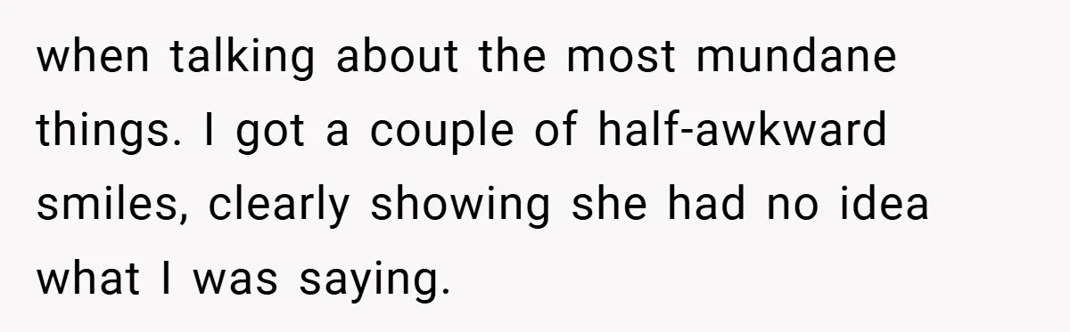 when talking about the most mundane things. I got a couple of half-awkward smiles, clearly showing she had no idea what I was saying.