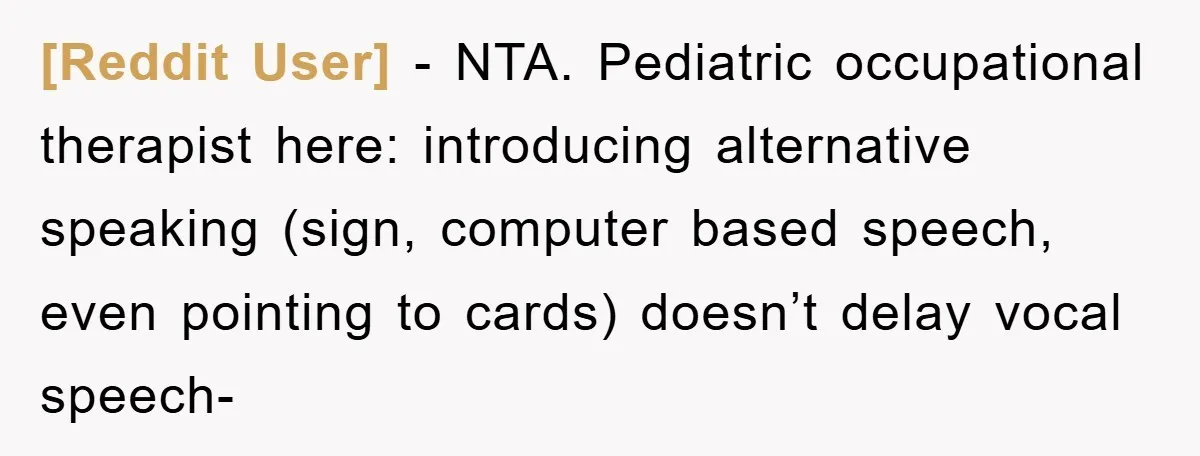 [Reddit User] − NTA. Pediatric occupational therapist here: introducing alternative speaking (sign, computer based speech, even pointing to cards) doesn’t delay vocal speech-