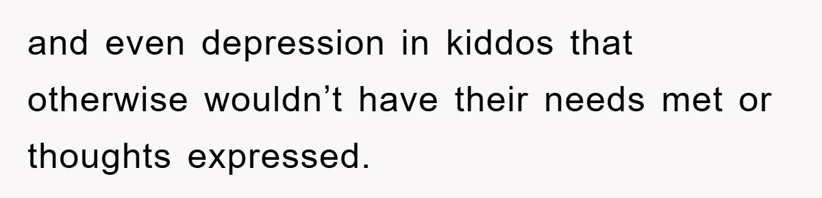 and even depression in kiddos that otherwise wouldn’t have their needs met or thoughts expressed.