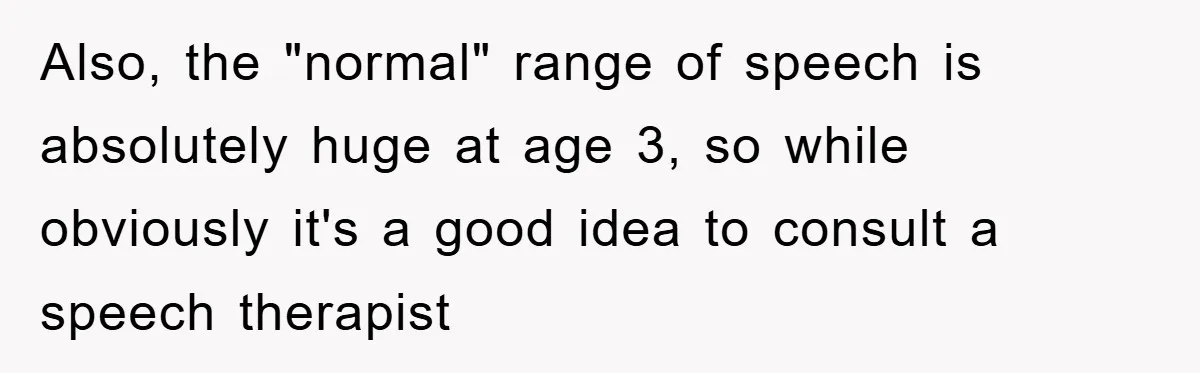 Also, the "normal" range of speech is absolutely huge at age 3, so while obviously it's a good idea to consult a speech therapist