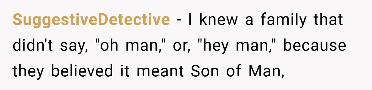 SuggestiveDetective − I knew a family that didn't say, "oh man," or, "hey man," because they believed it meant Son of Man,