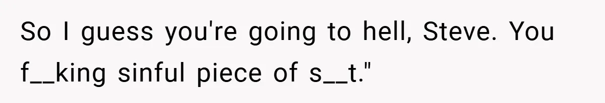 So I guess you're going to hell, Steve. You f__king sinful piece of s__t."