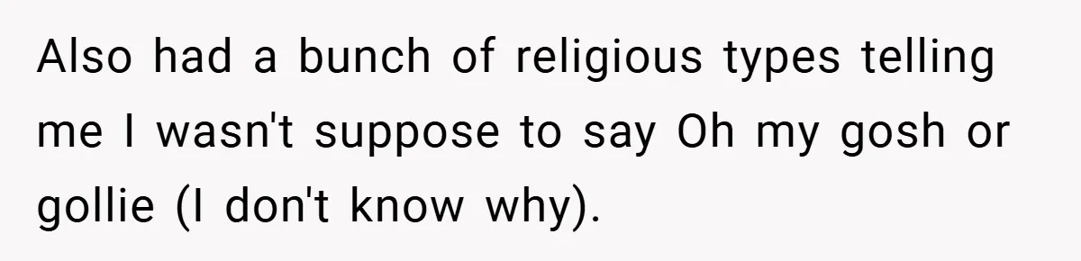 Also had a bunch of religious types telling me I wasn't suppose to say Oh my gosh or gollie (I don't know why).