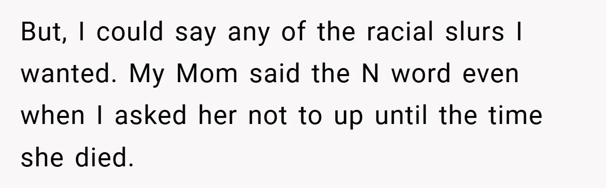 But, I could say any of the racial slurs I wanted. My Mom said the N word even when I asked her not to up until the time she died.