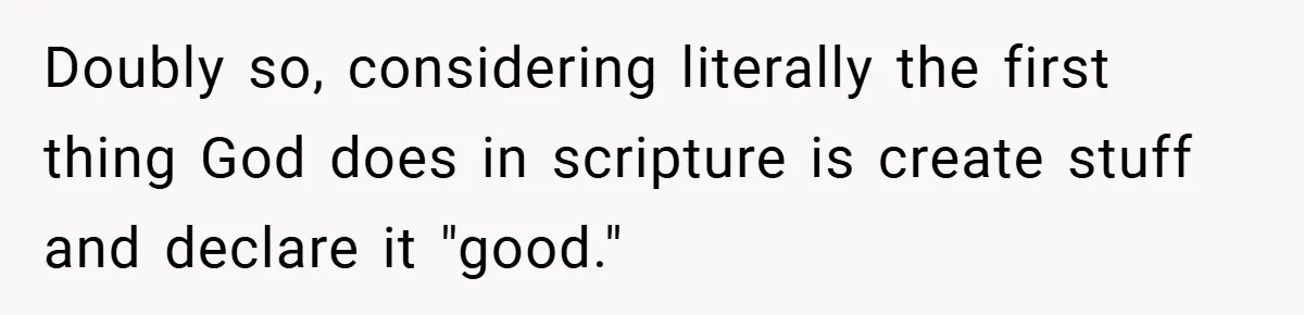 Doubly so, considering literally the first thing God does in scripture is create stuff and declare it "good."
