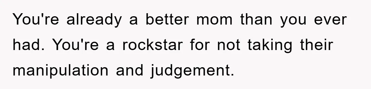 You're already a better mom than you ever had. You're a rockstar for not taking their manipulation and judgement.