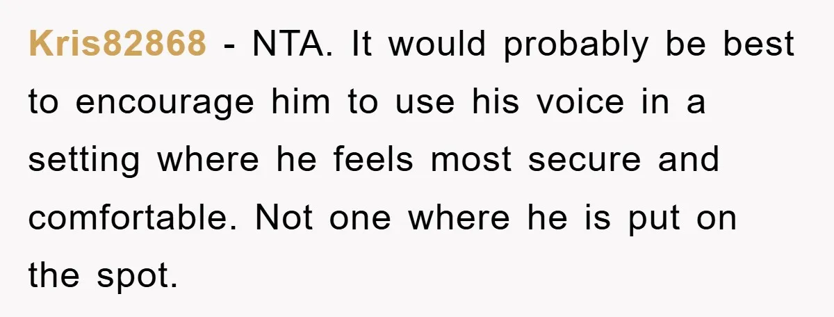 Kris82868 − NTA. It would probably be best to encourage him to use his voice in a setting where he feels most secure and comfortable. Not one where he is...