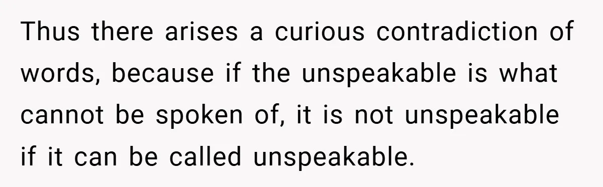 Thus there arises a curious contradiction of words, because if the unspeakable is what cannot be spoken of, it is not unspeakable if it can be called unspeakable.