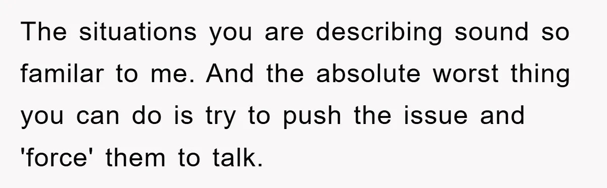 The situations you are describing sound so familar to me. And the absolute worst thing you can do is try to push the issue and 'force' them to talk.