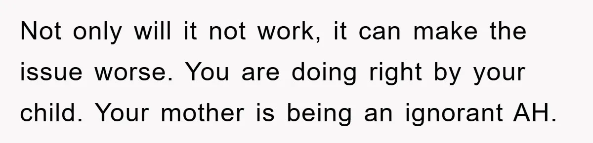 Not only will it not work, it can make the issue worse. You are doing right by your child. Your mother is being an ignorant AH.
