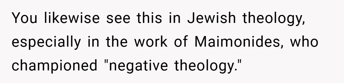 You likewise see this in Jewish theology, especially in the work of Maimonides, who championed "negative theology."