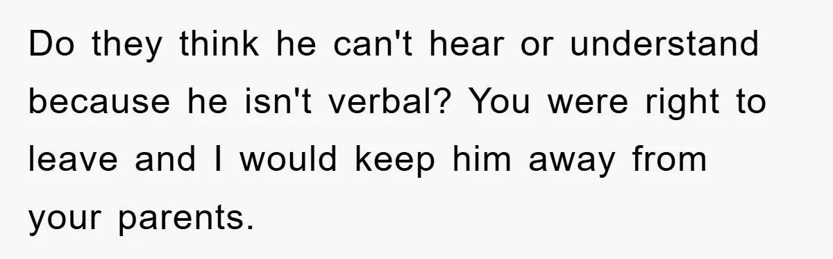 Do they think he can't hear or understand because he isn't verbal? You were right to leave and I would keep him away from your parents.
