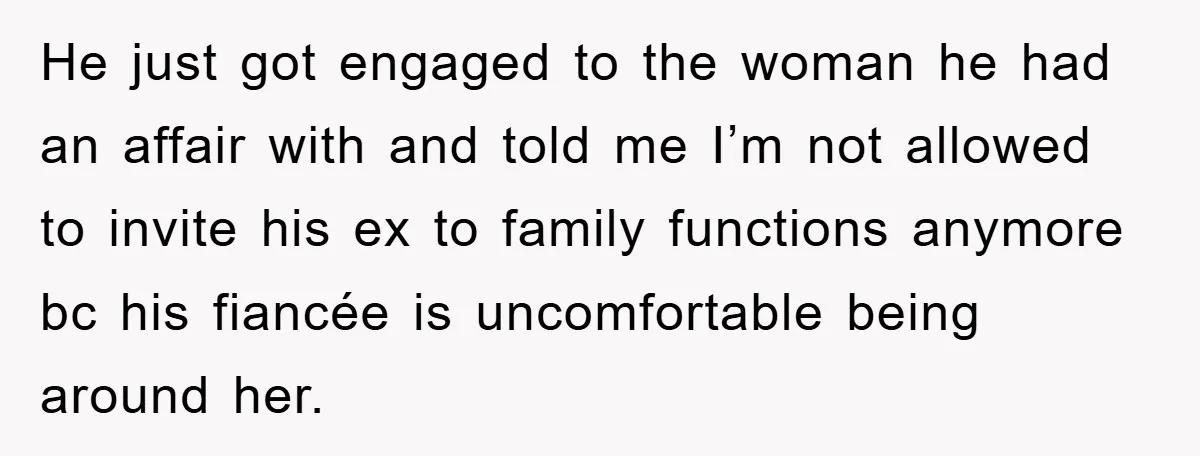 He just got engaged to the woman he had an affair with and told me I’m not allowed to invite his ex to family functions anymore bc his fiancée is...