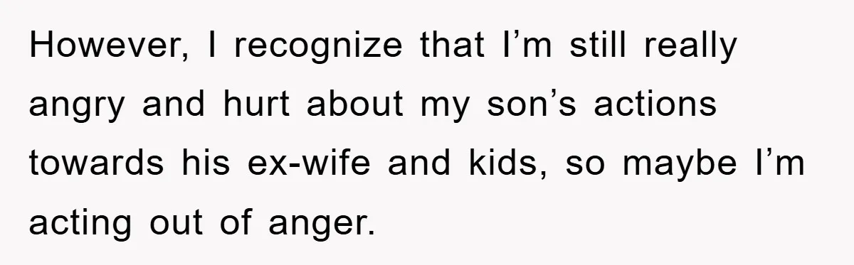 However, I recognize that I’m still really angry and hurt about my son’s actions towards his ex-wife and kids, so maybe I’m acting out of anger.