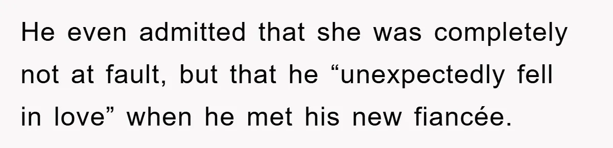 He even admitted that she was completely not at fault, but that he “unexpectedly fell in love” when he met his new fiancée.