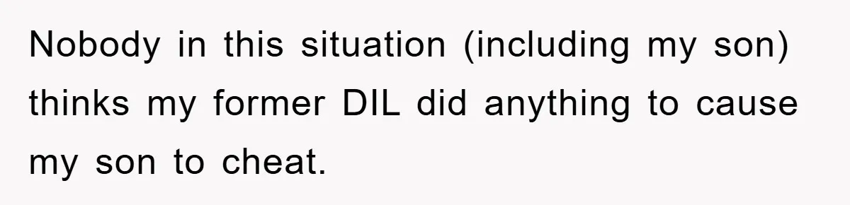 Nobody in this situation (including my son) thinks my former DIL did anything to cause my son to cheat.