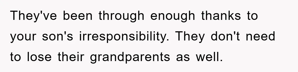 They've been through enough thanks to your son's irresponsibility. They don't need to lose their grandparents as well.