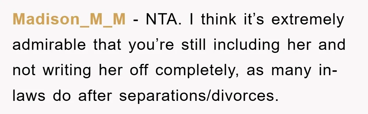 Madison_M_M − NTA. I think it’s extremely admirable that you’re still including her and not writing her off completely, as many in-laws do after separations/divorces.