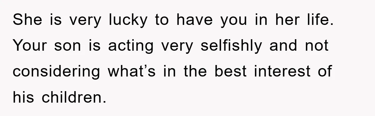 She is very lucky to have you in her life. Your son is acting very selfishly and not considering what’s in the best interest of his children.