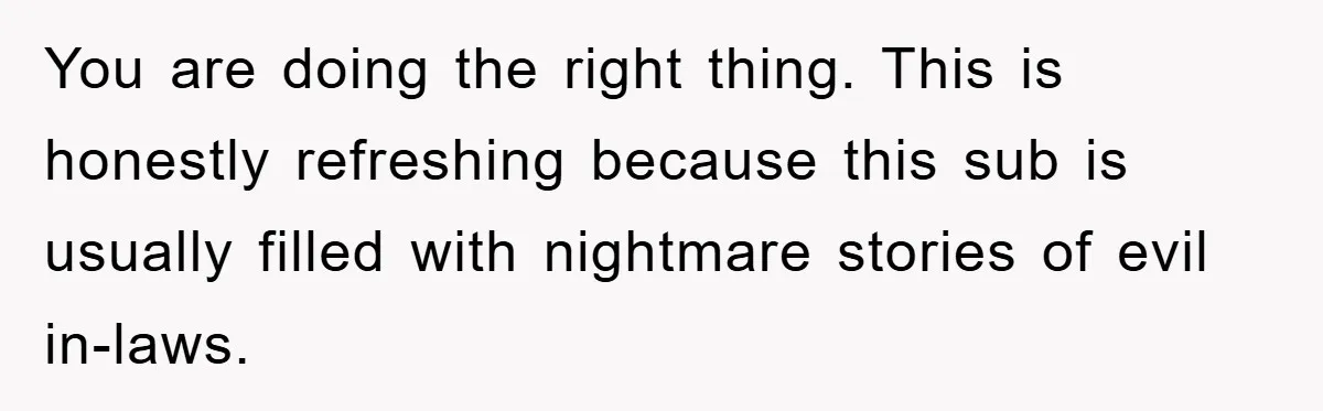 You are doing the right thing. This is honestly refreshing because this sub is usually filled with nightmare stories of evil in-laws.