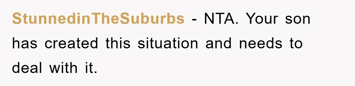 StunnedinTheSuburbs − NTA. Your son has created this situation and needs to deal with it.