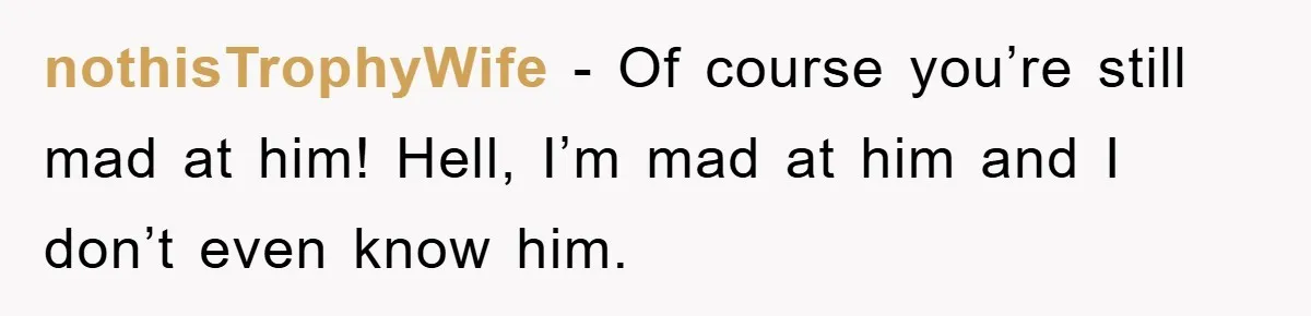 nothisTrophyWife − Of course you’re still mad at him! Hell, I’m mad at him and I don’t even know him.