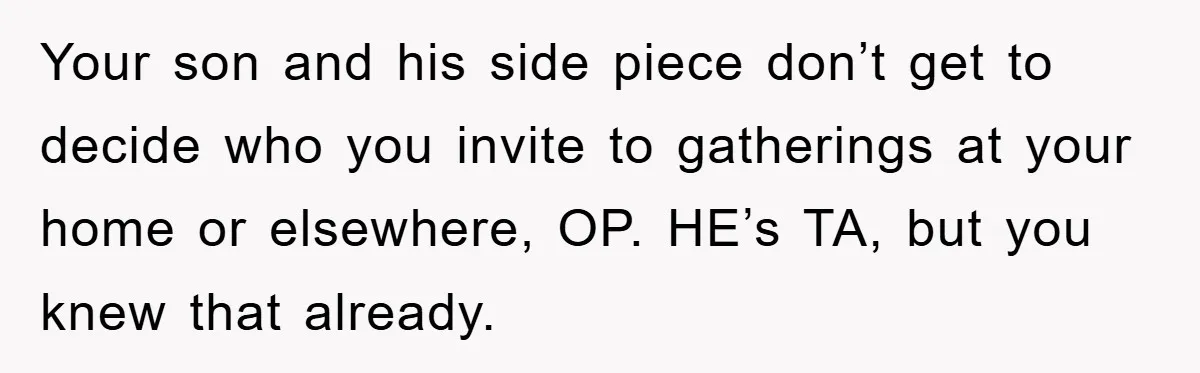 Your son and his side piece don’t get to decide who you invite to gatherings at your home or elsewhere, OP. HE’s TA, but you knew that already.